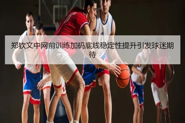 郑钦文中网前训练加码底线稳定性提升引发球迷期待