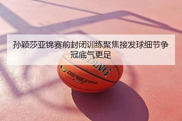 孙颖莎亚锦赛前封闭训练聚焦接发球细节争冠底气更足